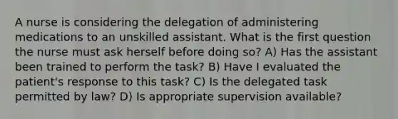 A nurse is considering the delegation of administering medications to an unskilled assistant. What is the first question the nurse must ask herself before doing so? A) Has the assistant been trained to perform the task? B) Have I evaluated the patient's response to this task? C) Is the delegated task permitted by law? D) Is appropriate supervision available?