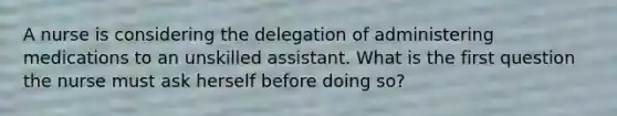 A nurse is considering the delegation of administering medications to an unskilled assistant. What is the first question the nurse must ask herself before doing so?