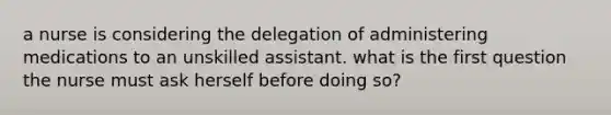 a nurse is considering the delegation of administering medications to an unskilled assistant. what is the first question the nurse must ask herself before doing so?