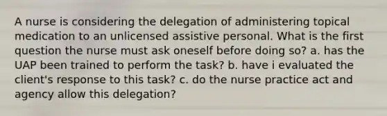 A nurse is considering the delegation of administering topical medication to an unlicensed assistive personal. What is the first question the nurse must ask oneself before doing so? a. has the UAP been trained to perform the task? b. have i evaluated the client's response to this task? c. do the nurse practice act and agency allow this delegation?