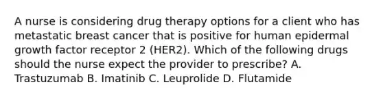 A nurse is considering drug therapy options for a client who has metastatic breast cancer that is positive for human epidermal growth factor receptor 2 (HER2). Which of the following drugs should the nurse expect the provider to prescribe? A. Trastuzumab B. Imatinib C. Leuprolide D. Flutamide