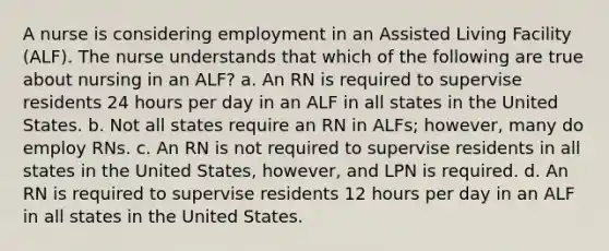 A nurse is considering employment in an Assisted Living Facility (ALF). The nurse understands that which of the following are true about nursing in an ALF? a. An RN is required to supervise residents 24 hours per day in an ALF in all states in the United States. b. Not all states require an RN in ALFs; however, many do employ RNs. c. An RN is not required to supervise residents in all states in the United States, however, and LPN is required. d. An RN is required to supervise residents 12 hours per day in an ALF in all states in the United States.