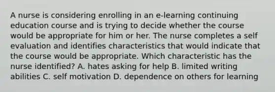 A nurse is considering enrolling in an e-learning continuing education course and is trying to decide whether the course would be appropriate for him or her. The nurse completes a self evaluation and identifies characteristics that would indicate that the course would be appropriate. Which characteristic has the nurse identified? A. hates asking for help B. limited writing abilities C. self motivation D. dependence on others for learning