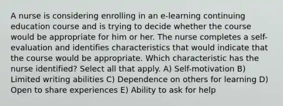 A nurse is considering enrolling in an e-learning continuing education course and is trying to decide whether the course would be appropriate for him or her. The nurse completes a self-evaluation and identifies characteristics that would indicate that the course would be appropriate. Which characteristic has the nurse identified? Select all that apply. A) Self-motivation B) Limited writing abilities C) Dependence on others for learning D) Open to share experiences E) Ability to ask for help