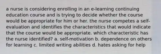 a nurse is considering enrolling in an e-learning continuing education course and is trying to decide whether the course would be appropriate for him or her. the nurse competes a self-evaluation and identifies the characteristics that would indicate that the course would be appropriate. which characteristic has the nurse identified? a. self-motivation b. dependence on others for learning c. limited writing abilities d. hates asking for help