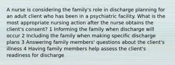 A nurse is considering the family's role in discharge planning for an adult client who has been in a psychiatric facility. What is the most appropriate nursing action after the nurse obtains the client's consent? 1 Informing the family when discharge will occur 2 Including the family when making specific discharge plans 3 Answering family members' questions about the client's illness 4 Having family members help assess the client's readiness for discharge