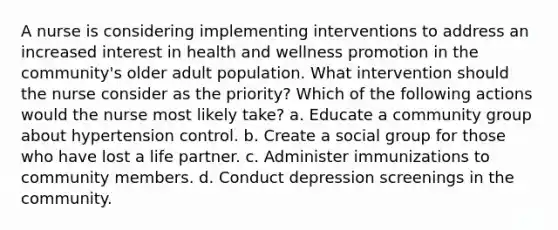 A nurse is considering implementing interventions to address an increased interest in health and wellness promotion in the community's older adult population. What intervention should the nurse consider as the priority? Which of the following actions would the nurse most likely take? a. Educate a community group about hypertension control. b. Create a social group for those who have lost a life partner. c. Administer immunizations to community members. d. Conduct depression screenings in the community.