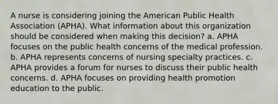 A nurse is considering joining the American Public Health Association (APHA). What information about this organization should be considered when making this decision? a. APHA focuses on the public health concerns of the medical profession. b. APHA represents concerns of nursing specialty practices. c. APHA provides a forum for nurses to discuss their public health concerns. d. APHA focuses on providing health promotion education to the public.