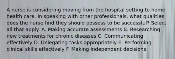 A nurse is considering moving from the hospital setting to home health care. In speaking with other professionals, what qualities does the nurse find they should possess to be successful? Select all that apply. A. Making accurate assessments B. Researching new treatments for chronic diseases C. Communicating effectively D. Delegating tasks appropriately E. Performing clinical skills effectively F. Making independent decisions