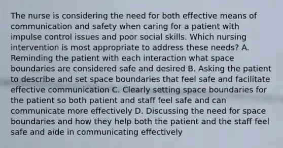 The nurse is considering the need for both effective means of communication and safety when caring for a patient with impulse control issues and poor social skills. Which nursing intervention is most appropriate to address these needs? A. Reminding the patient with each interaction what space boundaries are considered safe and desired B. Asking the patient to describe and set space boundaries that feel safe and facilitate effective communication C. Clearly setting space boundaries for the patient so both patient and staff feel safe and can communicate more effectively D. Discussing the need for space boundaries and how they help both the patient and the staff feel safe and aide in communicating effectively