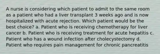 A nurse is considering which patient to admit to the same room as a patient who had a liver transplant 3 weeks ago and is now hospitalized with acute rejection. Which patient would be the best choice? a. Patient who is receiving chemotherapy for liver cancer b. Patient who is receiving treatment for acute hepatitis c. Patient who has a wound infection after cholecystectomy d. Patient who requires pain management for chronic pancreatitis