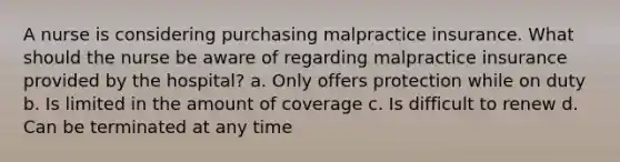 A nurse is considering purchasing malpractice insurance. What should the nurse be aware of regarding malpractice insurance provided by the hospital? a. Only offers protection while on duty b. Is limited in the amount of coverage c. Is difficult to renew d. Can be terminated at any time