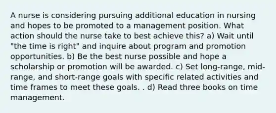 A nurse is considering pursuing additional education in nursing and hopes to be promoted to a management position. What action should the nurse take to best achieve this? a) Wait until "the time is right" and inquire about program and promotion opportunities. b) Be the best nurse possible and hope a scholarship or promotion will be awarded. c) Set long-range, mid-range, and short-range goals with specific related activities and time frames to meet these goals. . d) Read three books on time management.