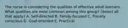 The nurse is considering the qualities of effective adult learners. What qualities are most common among this group? (Select all that apply.) A. Self-directed B. Family-focused C. Fiscally conscious D. Goal-oriented E. Practical