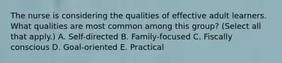 The nurse is considering the qualities of effective adult learners. What qualities are most common among this group? (Select all that apply.) A. Self-directed B. Family-focused C. Fiscally conscious D. Goal-oriented E. Practical