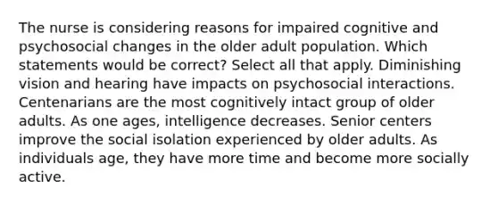 The nurse is considering reasons for impaired cognitive and psychosocial changes in the older adult population. Which statements would be correct? Select all that apply. Diminishing vision and hearing have impacts on psychosocial interactions. Centenarians are the most cognitively intact group of older adults. As one ages, intelligence decreases. Senior centers improve the social isolation experienced by older adults. As individuals age, they have more time and become more socially active.