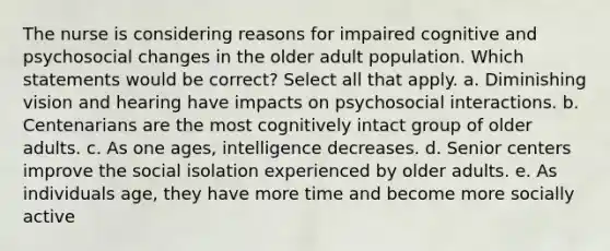 The nurse is considering reasons for impaired cognitive and psychosocial changes in the older adult population. Which statements would be correct? Select all that apply. a. Diminishing vision and hearing have impacts on psychosocial interactions. b. Centenarians are the most cognitively intact group of older adults. c. As one ages, intelligence decreases. d. Senior centers improve the social isolation experienced by older adults. e. As individuals age, they have more time and become more socially active