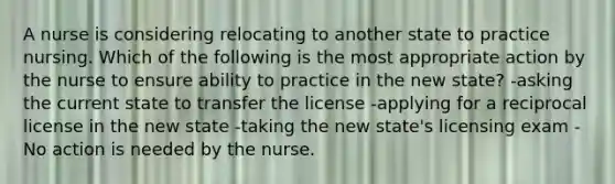 A nurse is considering relocating to another state to practice nursing. Which of the following is the most appropriate action by the nurse to ensure ability to practice in the new state? -asking the current state to transfer the license -applying for a reciprocal license in the new state -taking the new state's licensing exam -No action is needed by the nurse.