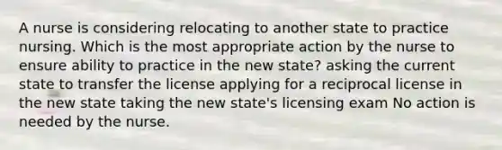 A nurse is considering relocating to another state to practice nursing. Which is the most appropriate action by the nurse to ensure ability to practice in the new state? asking the current state to transfer the license applying for a reciprocal license in the new state taking the new state's licensing exam No action is needed by the nurse.