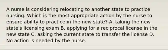 A nurse is considering relocating to another state to practice nursing. Which is the most appropriate action by the nurse to ensure ability to practice in the new state? A. taking the new state's licensing exam B. applying for a reciprocal license in the new state C. asking the current state to transfer the license D. No action is needed by the nurse.