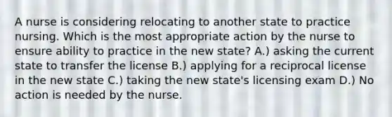 A nurse is considering relocating to another state to practice nursing. Which is the most appropriate action by the nurse to ensure ability to practice in the new state? A.) asking the current state to transfer the license B.) applying for a reciprocal license in the new state C.) taking the new state's licensing exam D.) No action is needed by the nurse.