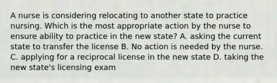 A nurse is considering relocating to another state to practice nursing. Which is the most appropriate action by the nurse to ensure ability to practice in the new state? A. asking the current state to transfer the license B. No action is needed by the nurse. C. applying for a reciprocal license in the new state D. taking the new state's licensing exam