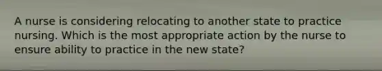 A nurse is considering relocating to another state to practice nursing. Which is the most appropriate action by the nurse to ensure ability to practice in the new state?