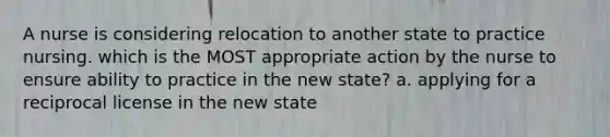 A nurse is considering relocation to another state to practice nursing. which is the MOST appropriate action by the nurse to ensure ability to practice in the new state? a. applying for a reciprocal license in the new state