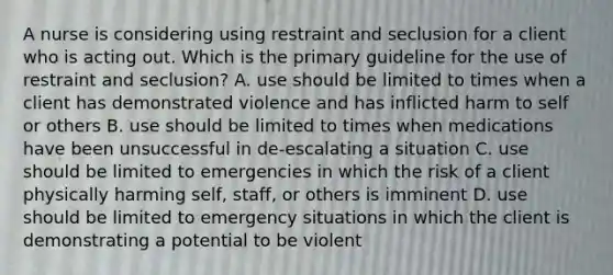 A nurse is considering using restraint and seclusion for a client who is acting out. Which is the primary guideline for the use of restraint and seclusion? A. use should be limited to times when a client has demonstrated violence and has inflicted harm to self or others B. use should be limited to times when medications have been unsuccessful in de-escalating a situation C. use should be limited to emergencies in which the risk of a client physically harming self, staff, or others is imminent D. use should be limited to emergency situations in which the client is demonstrating a potential to be violent