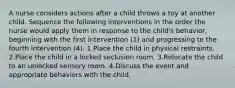 A nurse considers actions after a child throws a toy at another child. Sequence the following interventions in the order the nurse would apply them in response to the child's behavior, beginning with the first intervention (1) and progressing to the fourth intervention (4). 1.Place the child in physical restraints. 2.Place the child in a locked seclusion room. 3.Relocate the child to an unlocked sensory room. 4.Discuss the event and appropriate behaviors with the child.