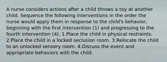 A nurse considers actions after a child throws a toy at another child. Sequence the following interventions in the order the nurse would apply them in response to the child's behavior, beginning with the first intervention (1) and progressing to the fourth intervention (4). 1.Place the child in physical restraints. 2.Place the child in a locked seclusion room. 3.Relocate the child to an unlocked sensory room. 4.Discuss the event and appropriate behaviors with the child.