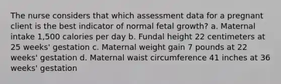 The nurse considers that which assessment data for a pregnant client is the best indicator of normal fetal growth? a. Maternal intake 1,500 calories per day b. Fundal height 22 centimeters at 25 weeks' gestation c. Maternal weight gain 7 pounds at 22 weeks' gestation d. Maternal waist circumference 41 inches at 36 weeks' gestation