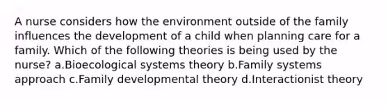 A nurse considers how the environment outside of the family influences the development of a child when planning care for a family. Which of the following theories is being used by the nurse? a.Bioecological systems theory b.Family systems approach c.Family developmental theory d.Interactionist theory