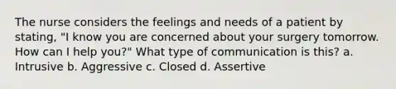 The nurse considers the feelings and needs of a patient by stating, "I know you are concerned about your surgery tomorrow. How can I help you?" What type of communication is this? a. Intrusive b. Aggressive c. Closed d. Assertive