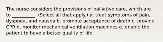 The nurse considers the provisions of palliative care, which are to __________. (Select all that apply.) a. treat symptoms of pain, dyspnea, and nausea b. promote acceptance of death c. provide CPR d. monitor mechanical ventilation machines e. enable the patient to have a better quality of life