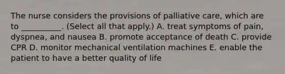 The nurse considers the provisions of palliative care, which are to __________. (Select all that apply.) A. treat symptoms of pain, dyspnea, and nausea B. promote acceptance of death C. provide CPR D. monitor mechanical ventilation machines E. enable the patient to have a better quality of life