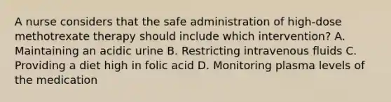 A nurse considers that the safe administration of high-dose methotrexate therapy should include which intervention? A. Maintaining an acidic urine B. Restricting intravenous fluids C. Providing a diet high in folic acid D. Monitoring plasma levels of the medication