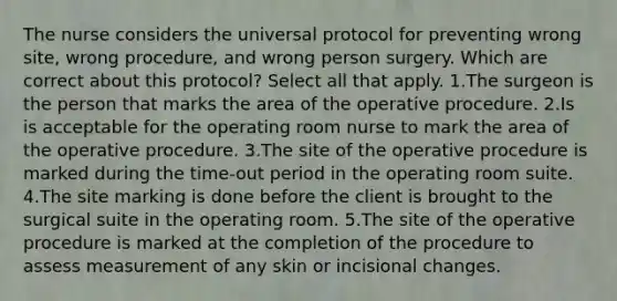 The nurse considers the universal protocol for preventing wrong site, wrong procedure, and wrong person surgery. Which are correct about this protocol? Select all that apply. 1.The surgeon is the person that marks the area of the operative procedure. 2.Is is acceptable for the operating room nurse to mark the area of the operative procedure. 3.The site of the operative procedure is marked during the time-out period in the operating room suite. 4.The site marking is done before the client is brought to the surgical suite in the operating room. 5.The site of the operative procedure is marked at the completion of the procedure to assess measurement of any skin or incisional changes.