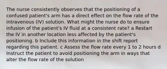 The nurse consistently observes that the positioning of a confused patient's arm has a direct effect on the flow rate of the intravenous (IV) solution. What might the nurse do to ensure infusion of the patient's IV fluid at a consistent rate? a Restart the IV in another location less affected by the patient's positioning. b Include this information in the shift report regarding this patient. c Assess the flow rate every 1 to 2 hours d Instruct the patient to avoid positioning the arm in ways that alter the flow rate of the solution