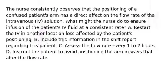 The nurse consistently observes that the positioning of a confused patient's arm has a direct effect on the flow rate of the intravenous (IV) solution. What might the nurse do to ensure infusion of the patient's IV fluid at a consistent rate? A. Restart the IV in another location less affected by the patient's positioning. B. Include this information in the shift report regarding this patient. C. Assess the flow rate every 1 to 2 hours. D. Instruct the patient to avoid positioning the arm in ways that alter the flow rate.