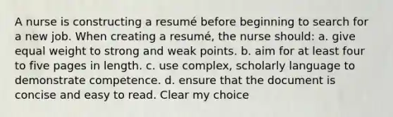 A nurse is constructing a resumé before beginning to search for a new job. When creating a resumé, the nurse should: a. give equal weight to strong and weak points. b. aim for at least four to five pages in length. c. use complex, scholarly language to demonstrate competence. d. ensure that the document is concise and easy to read. Clear my choice