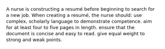 A nurse is constructing a resumé before beginning to search for a new job. When creating a resumé, the nurse should: use complex, scholarly language to demonstrate competence. aim for at least four to five pages in length. ensure that the document is concise and easy to read. give equal weight to strong and weak points.