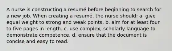 A nurse is constructing a resumé before beginning to search for a new job. When creating a resumé, the nurse should: a. give equal weight to strong and weak points. b. aim for at least four to five pages in length. c. use complex, scholarly language to demonstrate competence. d. ensure that the document is concise and easy to read.