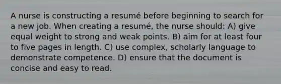 A nurse is constructing a resumé before beginning to search for a new job. When creating a resumé, the nurse should: A) give equal weight to strong and weak points. B) aim for at least four to five pages in length. C) use complex, scholarly language to demonstrate competence. D) ensure that the document is concise and easy to read.