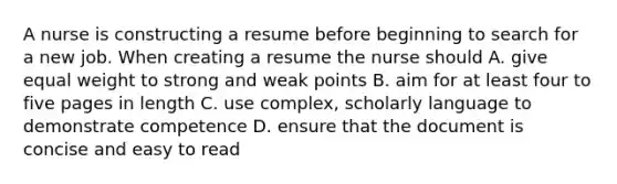 A nurse is constructing a resume before beginning to search for a new job. When creating a resume the nurse should A. give equal weight to strong and weak points B. aim for at least four to five pages in length C. use complex, scholarly language to demonstrate competence D. ensure that the document is concise and easy to read