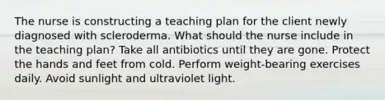 The nurse is constructing a teaching plan for the client newly diagnosed with scleroderma. What should the nurse include in the teaching plan? Take all antibiotics until they are gone. Protect the hands and feet from cold. Perform weight-bearing exercises daily. Avoid sunlight and ultraviolet light.