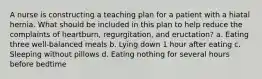 A nurse is constructing a teaching plan for a patient with a hiatal hernia. What should be included in this plan to help reduce the complaints of heartburn, regurgitation, and eructation? a. Eating three well-balanced meals b. Lying down 1 hour after eating c. Sleeping without pillows d. Eating nothing for several hours before bedtime