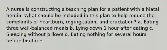 A nurse is constructing a teaching plan for a patient with a hiatal hernia. What should be included in this plan to help reduce the complaints of heartburn, regurgitation, and eructation? a. Eating three well-balanced meals b. Lying down 1 hour after eating c. Sleeping without pillows d. Eating nothing for several hours before bedtime