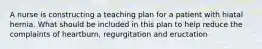 A nurse is constructing a teaching plan for a patient with hiatal hernia. What should be included in this plan to help reduce the complaints of heartburn, regurgitation and eructation