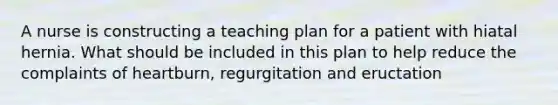 A nurse is constructing a teaching plan for a patient with hiatal hernia. What should be included in this plan to help reduce the complaints of heartburn, regurgitation and eructation